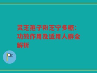 灵芝孢子粉芝宁多糖：功效作用及适用人群全解析