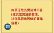 红灵芝怎么煲汤才不苦(红灵芝煲汤的做法，让你品尝无苦味的美味佳肴)