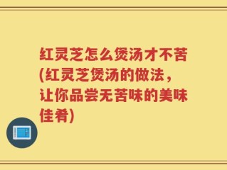 红灵芝怎么煲汤才不苦(红灵芝煲汤的做法，让你品尝无苦味的美味佳肴)