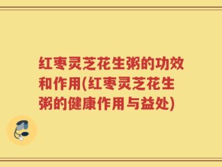 红枣灵芝花生粥的功效和作用(红枣灵芝花生粥的健康作用与益处)