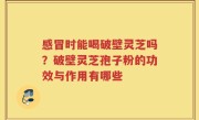 感冒时能喝破壁灵芝吗？破壁灵芝孢子粉的功效与作用有哪些