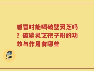 感冒时能喝破壁灵芝吗？破壁灵芝孢子粉的功效与作用有哪些