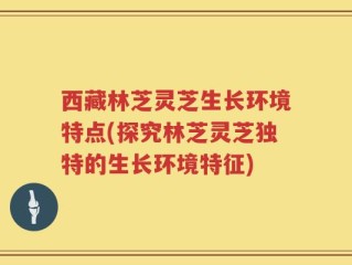 西藏林芝灵芝生长环境特点(探究林芝灵芝独特的生长环境特征)