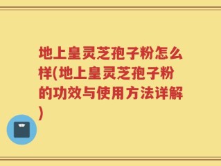 地上皇灵芝孢子粉怎么样(地上皇灵芝孢子粉的功效与使用方法详解)