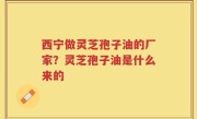 西宁做灵芝孢子油的厂家？灵芝孢子油是什么来的