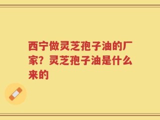 西宁做灵芝孢子油的厂家？灵芝孢子油是什么来的