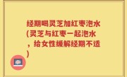 经期喝灵芝加红枣泡水(灵芝与红枣一起泡水，给女性缓解经期不适)