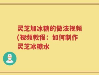 灵芝加冰糖的做法视频(视频教程：如何制作灵芝冰糖水