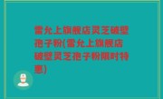 雷允上旗舰店灵芝破壁孢子粉(雷允上旗舰店破壁灵芝孢子粉限时特惠)