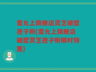 雷允上旗舰店灵芝破壁孢子粉(雷允上旗舰店破壁灵芝孢子粉限时特惠)