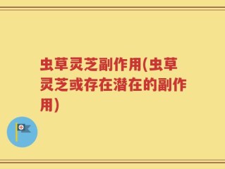 虫草灵芝副作用(虫草灵芝或存在潜在的副作用)