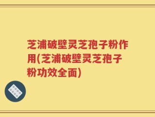 芝浦破壁灵芝孢子粉作用(芝浦破壁灵芝孢子粉功效全面)