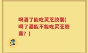 喝酒了能吃灵芝胶囊(喝了酒能不能吃灵芝胶囊？)