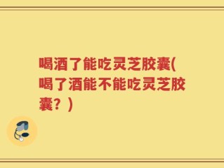 喝酒了能吃灵芝胶囊(喝了酒能不能吃灵芝胶囊？)