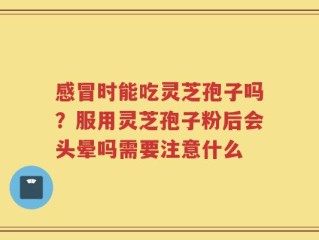 感冒时能吃灵芝孢子吗？服用灵芝孢子粉后会头晕吗需要注意什么