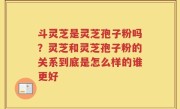 斗灵芝是灵芝孢子粉吗？灵芝和灵芝孢子粉的关系到底是怎么样的谁更好