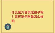 什么是六色灵芝孢子粉？灵芝孢子粉是怎么样的