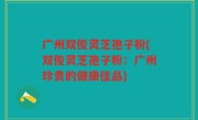 广州双俊灵芝孢子粉(双俊灵芝孢子粉：广州珍贵的健康佳品)