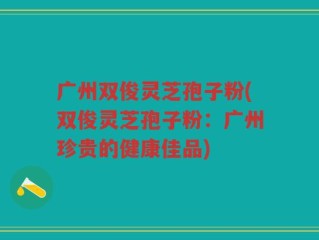 广州双俊灵芝孢子粉(双俊灵芝孢子粉：广州珍贵的健康佳品)