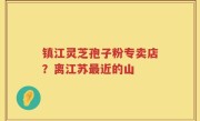 镇江灵芝孢子粉专卖店？离江苏最近的山
