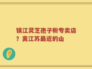 镇江灵芝孢子粉专卖店？离江苏最近的山