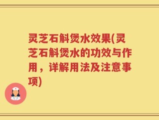 灵芝石斛煲水效果(灵芝石斛煲水的功效与作用，详解用法及注意事项)
