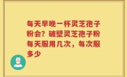 每天早晚一杯灵芝孢子粉会？破壁灵芝孢子粉每天服用几次，每次服多少