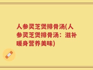 人参灵芝煲排骨汤(人参灵芝煲排骨汤：滋补暖身营养美味)