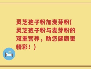 灵芝孢子粉加麦芽粉(灵芝孢子粉与麦芽粉的双重营养，助您健康更精彩！)