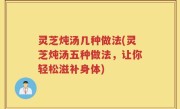 灵芝炖汤几种做法(灵芝炖汤五种做法，让你轻松滋补身体)