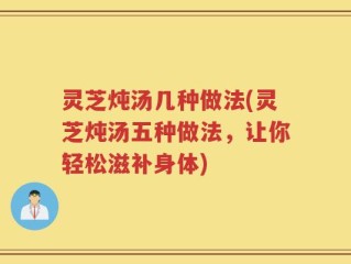 灵芝炖汤几种做法(灵芝炖汤五种做法，让你轻松滋补身体)