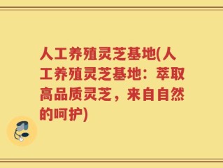 人工养殖灵芝基地(人工养殖灵芝基地：萃取高品质灵芝，来自自然的呵护)