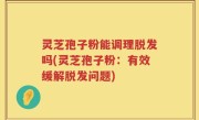 灵芝孢子粉能调理脱发吗(灵芝孢子粉：有效缓解脱发问题)