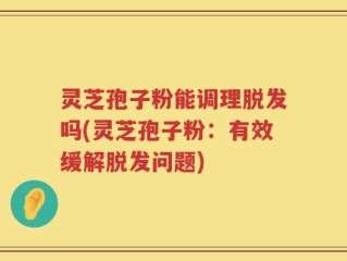 灵芝孢子粉能调理脱发吗(灵芝孢子粉：有效缓解脱发问题)
