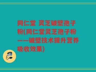 同仁堂 灵芝破壁孢子粉(同仁堂灵芝孢子粉——破壁技术提升营养吸收效果)