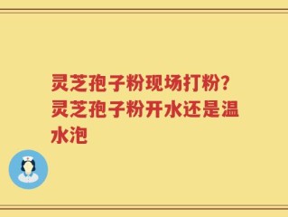 灵芝孢子粉现场打粉？灵芝孢子粉开水还是温水泡