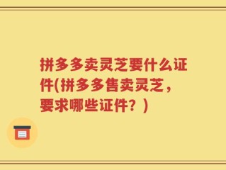 拼多多卖灵芝要什么证件(拼多多售卖灵芝，要求哪些证件？)