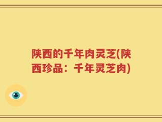 陕西的千年肉灵芝(陕西珍品：千年灵芝肉)