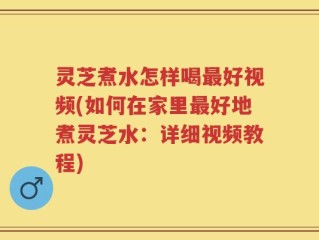 灵芝煮水怎样喝最好视频(如何在家里最好地煮灵芝水：详细视频教程)