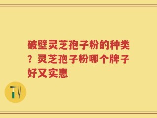 破壁灵芝孢子粉的种类？灵芝孢子粉哪个牌子好又实惠