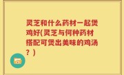 灵芝和什么药材一起煲鸡好(灵芝与何种药材搭配可煲出美味的鸡汤？)