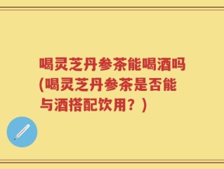 喝灵芝丹参茶能喝酒吗(喝灵芝丹参茶是否能与酒搭配饮用？)