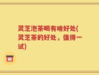 灵芝泡茶喝有啥好处(灵芝茶的好处，值得一试)