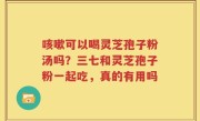 咳嗽可以喝灵芝孢子粉汤吗？三七和灵芝孢子粉一起吃，真的有用吗