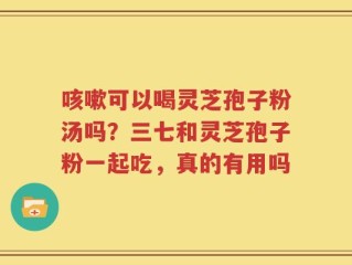 咳嗽可以喝灵芝孢子粉汤吗？三七和灵芝孢子粉一起吃，真的有用吗
