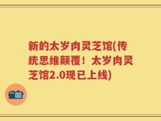 新的太岁肉灵芝馆(传统思维颠覆！太岁肉灵芝馆2.0现已上线)