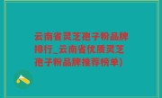 云南省灵芝孢子粉品牌排行_云南省优质灵芝孢子粉品牌推荐榜单)