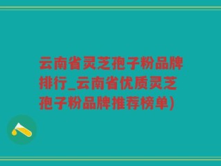 云南省灵芝孢子粉品牌排行_云南省优质灵芝孢子粉品牌推荐榜单)