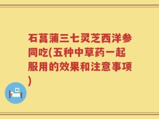 石菖蒲三七灵芝西洋参同吃(五种中草药一起服用的效果和注意事项)