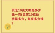 灵芝10克大概是多少钱一克(灵芝10克价格是多少，每克多少钱？